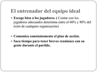 El entrenador del equipo ideal
 Escoge bien a los jugadores. ( Contar con los
  jugadores adecuados determina entre el 60% y 80% del
  éxito de cualquier organización)

 Comunica constantemente el plan de acción.
 Saca tiempo para tener breves reuniones con su
  gente durante el partido.
 