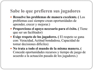 Sabe lo que prefieren sus jugadores
 Resuelve los problemas de manera excelente. ( Los
  problemas casi siempre crean oportunidades de
  aprender, crecer y mejorar.)
 Proporciona el apoyo necesario para el éxito. ( Tiene
  que ser un facilitador)
 Exige respeto de los jugadores. ( El respeto se gana
  con: Veracidad, Actitud bondadosa, Capacidad de
  tomar decisiones difíciles)
 No trata a todo el mundo de la misma manera. (
  Concede oportunidades recursos y tiempo de juego de
  acuerdo a la actuación pasada de los jugadores.)
 