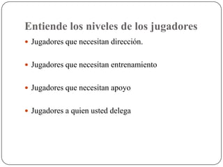 Entiende los niveles de los jugadores
 Jugadores que necesitan dirección.


 Jugadores que necesitan entrenamiento


 Jugadores que necesitan apoyo


 Jugadores a quien usted delega
 