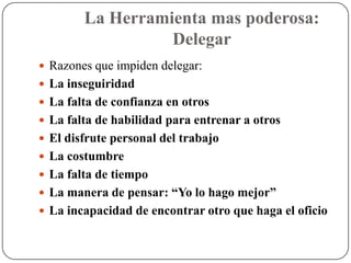 La Herramienta mas poderosa:
                  Delegar
 Razones que impiden delegar:
 La inseguiridad
 La falta de confianza en otros
 La falta de habilidad para entrenar a otros
 El disfrute personal del trabajo
 La costumbre
 La falta de tiempo
 La manera de pensar: “Yo lo hago mejor”
 La incapacidad de encontrar otro que haga el oficio
 