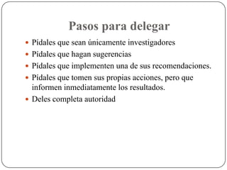 Pasos para delegar
 Pídales que sean únicamente investigadores
 Pídales que hagan sugerencias
 Pídales que implementen una de sus recomendaciones.
 Pídales que tomen sus propias acciones, pero que
  informen inmediatamente los resultados.
 Deles completa autoridad
 