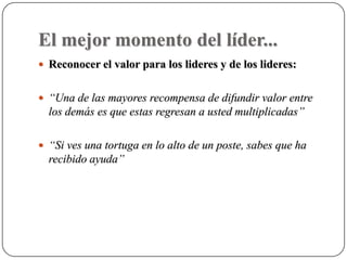 El mejor momento del líder...
 Reconocer el valor para los lideres y de los lideres:


 “Una de las mayores recompensa de difundir valor entre
  los demás es que estas regresan a usted multiplicadas”

 “Si ves una tortuga en lo alto de un poste, sabes que ha
  recibido ayuda”
 