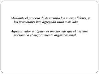Mediante el proceso de desarrollo,los nuevos líderes, y
 los promotores han agregado valía a su vida.

Agregar valor a alguien es mucho más que el ascenso
 personal o el mejoramiento organizacional.
 