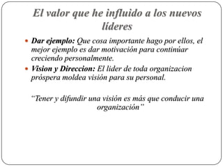 El valor que he influido a los nuevos
                 líderes
 Dar ejemplo: Que cosa importante hago por ellos, el
  mejor ejemplo es dar motivación para continúar
  creciendo personalmente.
 Vision y Direccion: El lider de toda organizacion
  próspera moldea visión para su personal.

 “Tener y difundir una visión es más que conducir una
                     organización”
 