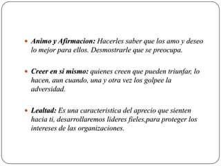  Animo y Afirmacion: Hacerles saber que los amo y deseo
  lo mejor para ellos. Desmostrarle que se preocupa.

 Creer en si mismo: quienes creen que pueden triunfar, lo
  hacen, aun cuando, una y otra vez los golpee la
  adversidad.

 Lealtad: Es una caracteristica del aprecio que sienten
  hacia ti, desarrollaremos lideres fieles,para proteger los
  intereses de las organizaciones.
 