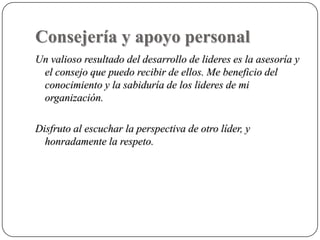 Consejería y apoyo personal
Un valioso resultado del desarrollo de lideres es la asesoría y
 el consejo que puedo recibir de ellos. Me beneficio del
 conocimiento y la sabiduría de los lideres de mi
 organización.

Disfruto al escuchar la perspectiva de otro líder, y
  honradamente la respeto.
 