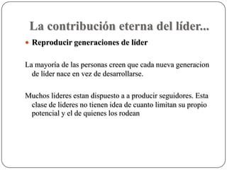 La contribución eterna del líder...
 Reproducir generaciones de líder


La mayoría de las personas creen que cada nueva generacion
  de líder nace en vez de desarrollarse.

Muchos lideres estan dispuesto a a producir seguidores. Esta
 clase de lideres no tienen idea de cuanto limitan su propio
 potencial y el de quienes los rodean
 