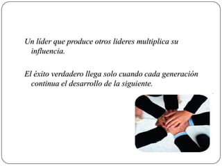 Un líder que produce otros lideres multiplica su
 influencia.

El éxito verdadero llega solo cuando cada generación
  continua el desarrollo de la siguiente.
 