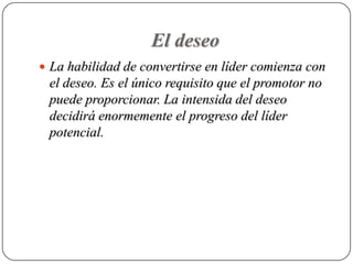 El deseo
 La habilidad de convertirse en líder comienza con
 el deseo. Es el único requisito que el promotor no
 puede proporcionar. La intensida del deseo
 decidirá enormemente el progreso del líder
 potencial.
 
