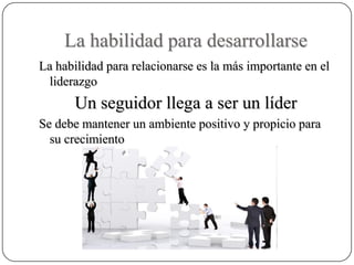 La habilidad para desarrollarse
La habilidad para relacionarse es la más importante en el
 liderazgo
       Un seguidor llega a ser un líder
Se debe mantener un ambiente positivo y propicio para
  su crecimiento
 