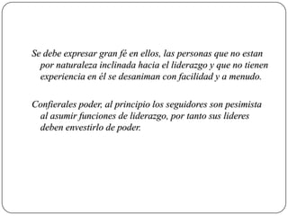 Se debe expresar gran fé en ellos, las personas que no estan
  por naturaleza inclinada hacia el liderazgo y que no tienen
  experiencia en él se desaniman con facilidad y a menudo.

Confierales poder, al principio los seguidores son pesimista
 al asumir funciones de liderazgo, por tanto sus lideres
 deben envestirlo de poder.
 