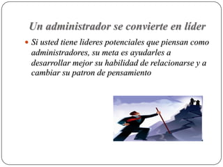 Un administrador se convierte en líder
 Si usted tiene lideres potenciales que piensan como
 administradores, su meta es ayudarles a
 desarrollar mejor su habilidad de relacionarse y a
 cambiar su patron de pensamiento
 