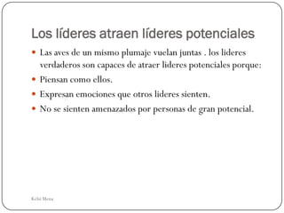 Los líderes atraen líderes potenciales
 Las aves de un mismo plumaje vuelan juntas . los lideres
  verdaderos son capaces de atraer lideres potenciales porque:
 Piensan como ellos.
 Expresan emociones que otros lideres sienten.
 No se sienten amenazados por personas de gran potencial.




Kelsi Mena
 