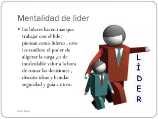 Mentalidad de lider
 los lideres hacen mas que
   trabajar con el líder
   piensan como lideres . esto
   les confiere el poder de
   aligerar la carga ,es de
   incalculable valor a la hora
   de tomar las decisiones ,
   discutir ideas y brindar
   seguridad y guía a otros.



Kelsi Mena
 
