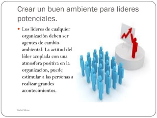 Crear un buen ambiente para lideres
potenciales.
 Los líderes de cualquier
   organización deben ser
   agentes de cambio
   ambiental. La actitud del
   líder acoplada con una
   atmosfera positiva en la
   organizacion, puede
   estimular a las personas a
   realizar grandes
   acontecimientos.


Kelsi Mena
 