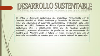 En 1987, el desarrollo sustentable fue presentado formalmente por la
Comisión Mundial de Medio Ambiente y Desarrollo de Naciones Unidas,
como una alternativa al desarrollo socioeconómico tradicional. Ocho años
después, en 1995, fundamos en México Espacios Naturales y Desarrollo
Sustentable A.C. y establecimos como uno de nuestros objetivos
principales, promover alternativas de producción en las comunidades de
nuestro país. Nuestra visión a futuro es seguir trabajando para que el
desarrollo sustentable en nuestro país sea el medio natural de desarrollo.
 
