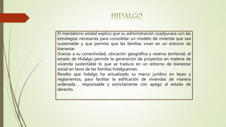 El mandatorio estatal explico que su administración coadyuvara con las
estrategias necesarias para consolidar un modelo de vivienda que sea
sustentable y que permita que las familias vivan en un entorno de
bienestar.
Gracias a su conectividad, ubicación geográfica y reserva territorial, el
estado de Hidalgo permite la generación de proyectos en materia de
vivienda sustentable lo que se traduce en un entorno de bienestar
social en favor de las familias hidalguenses.
Resalto que hidalgo ha actualizado su marco jurídico en leyes y
reglamentos, para facilitar la edificación de viviendas de manera
ordenada , responsable y estrictamente con apego al estado de
derecho.
 