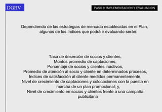 Dependiendo de las estrategias de mercado establecidas en el Plan, algunos de los índices que podrá ir evaluando serán: Tasa de deserción de socios y clientes, Montos promedio de captaciones, Porcentaje de socios y clientes inactivos, Promedio de atención al socio y cliente en determinados procesos, Indices de satisfacción al cliente medidos permanentemente, Nivel de crecimiento de captaciones y colocaciones con la puesta en marcha de un plan promocional; y, Nivel de crecimiento en socios y clientes frente a una campaña publicitaria   PASO 9: IMPLEMENTACION Y EVALUACION 