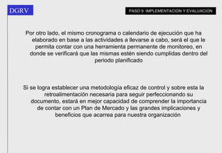 Por otro lado, el mismo cronograma o calendario de ejecución que ha elaborado en base a las actividades a llevarse a cabo, será el que le permita contar con una herramienta permanente de monitoreo, en donde se verificará que las mismas estén siendo cumplidas dentro del periodo planificado Si se logra establecer una metodología eficaz de control y sobre esta la retroalimentación necesaria para seguir perfeccionando su documento, estará en mejor capacidad de comprender la importancia de contar con un Plan de Mercado y las grandes implicaciones y beneficios que acarrea para nuestra organización   PASO 9: IMPLEMENTACION Y EVALUACION 