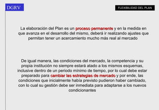 La elaboración del Plan es un  proceso permanente  y en la medida en que avanza en el desarrollo del mismo, deberá ir realizando ajustes que permitan tener un acercamiento mucho más real al mercado   De igual manera, las condiciones del mercado, la competencia y su propia institución no siempre estará atado a los mismos esquemas, inclusive dentro de un periodo mínimo de tiempo, por lo cual debe estar preparado para  cambiar las estrategias de mercado  y por ende, las condiciones que inicialmente había previsto pudieron haber cambiado, con lo cual su gestión debe ser inmediata para adaptarse a los nuevos condicionantes FLEXIBILIDAD DEL PLAN 