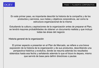 Historia general de la organización El primer aspecto a presentar en el Plan de Mercado, se refiere a una breve exposición de la historia de la organización y de sus productos, describiendo una perspectiva histórica y evolutiva, donde se resuma además los resultados obtenidos hasta esa fecha y señalando además lo que el futuro le depara, mismo que servirá de base para definir directrices o pautas   PASO 1: FILOSOFIA CORPORATIVA En este primer paso, es importante describir la historia de la compañía y de los productos y servicios, sus metas y objetivos corporativos, así como la estructura organizacional de la misma   Estudiando la cultura y aspiraciones de la organización antes de preparar el Plan, se tendrá mayores probabilidades de obtener un documento realista y que incluya todas las áreas  del negocio 