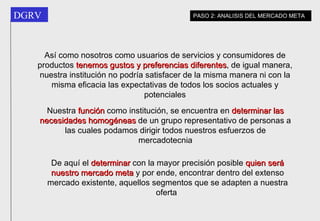 Así como nosotros como usuarios de servicios y consumidores de productos  tenemos   gustos y preferencias   diferentes , de igual manera, nuestra institución no podría satisfacer de la misma manera ni con la misma eficacia las expectativas de todos los socios actuales y potenciales Nuestra  función  como institución, se encuentra en  determinar las necesidades homogéneas  de un grupo representativo de personas a las cuales podamos dirigir todos nuestros esfuerzos de mercadotecnia De aquí el  determinar  con la mayor precisión posible  quien será nuestro mercado meta  y por ende, encontrar dentro del extenso mercado existente, aquellos segmentos que se adapten a nuestra oferta  PASO 2: ANALISIS DEL MERCADO META 