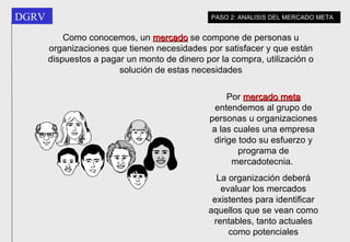 Como conocemos, un  mercado  se compone de personas u organizaciones que tienen necesidades por satisfacer y que están dispuestos a pagar un monto de dinero por la compra, utilización o solución de estas necesidades Por  mercado meta  entendemos al grupo de personas u organizaciones a las cuales una empresa dirige todo su esfuerzo y programa de mercadotecnia.  La organización deberá evaluar los mercados existentes para identificar aquellos que se vean como rentables, tanto actuales como potenciales PASO 2: ANALISIS DEL MERCADO META 