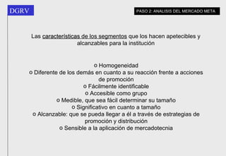 Las  características  de los segmentos  que los hacen apetecibles y alcanzables para la institución Homogeneidad Diferente de los demás en cuanto a su reacción frente a acciones de promoción Fácilmente identificable Accesible como grupo Medible, que sea fácil determinar su tamaño Significativo en cuanto a tamaño Alcanzable: que se pueda llegar a él a través de estrategias de promoción y distribución Sensible a la aplicación de mercadotecnia PASO 2: ANALISIS DEL MERCADO META 