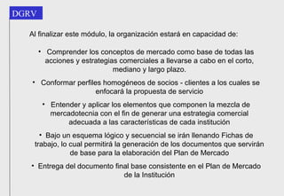 Al finalizar este módulo, la organización estará en capacidad de: Comprender los conceptos de mercado como base de todas las acciones y estrategias comerciales a llevarse a cabo en el corto, mediano y largo plazo. Conformar perfiles homogéneos de socios - clientes a los cuales se enfocará la propuesta de servicio Entender y aplicar los elementos que componen la mezcla de mercadotecnia con el fin de generar una estrategia comercial adecuada a las características de cada institución Bajo un esquema lógico y secuencial se irán llenando Fichas de trabajo, lo cual permitirá la generación de los documentos que servirán de base para la elaboración del Plan de Mercado Entrega del documento final base consistente en el Plan de Mercado de la Institución 