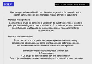 Una vez que se ha establecido los diferentes segmentos de mercado, estos podrán ser divididos en dos mercados metas: primario y secundario  PASO 2: ANALISIS DEL MERCADO META Mercado meta primario Es el principal grupo de consumo o utilización de nuestros servicios, siendo la principal fuente de ingresos para la institución. En ocasiones, existen mercados que influencian la utilización de los servicios sin ser necesariamente los usuarios directos Mercado meta secundario Estos mercados son importantes ya que representan captaciones y colocaciones adicionales, así como clientes o socios potenciales que se incluirán en determinado momento al mercado meta primario. El mercado meta secundario puede también ser: Influenciadores Un grupo de consumidores con alta concentración Subconjuntos de consumidores que constituyen los mercados meta primarios 