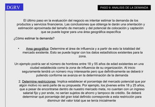 El último paso en la evaluación del negocio es intentar estimar la demanda de los productos y servicios financieros. Las conclusiones que obtenga le darán una orientación y estimación aproximada del tamaño de mercado y del potencial de colocación y captación que se puede lograr para una área geográfica específica Area geográfica : Determine el área de influencia y a partir de esto la totalidad del mercado existente. Esto se puede lograr con los datos estadísticos existentes para la zona. Un ejemplo podría ser el número de hombres entre 18 y 55 años de edad existentes en una ciudad establecida como la zona de influencia de su organización. Al inicio seguramente tendrá un número muy interesante pero que definitivamente se deberá ir puliendo conforme se avanza en la determinación de la demanda   2.  Determine restricciones : Implica establecer el porcentaje del mercado potencial que por algún motivo no será parte de su propuesta. Por ejemplo, los jóvenes entre 18 y 25 años, que a pesar de encontrarse dentro de nuestro mercado meta, no cuentan con un ingreso salarial fijo y por ende, no serían sujetos de ahorro y tampoco de crédito. Se deberá determinar qué porcentaje del gran total definido corresponde a esta restricción para disminuir del valor total que se tenía inicialmente   ¿Cómo estimar la demanda? PASO 9: ANALISIS DE LA DEMANDA 