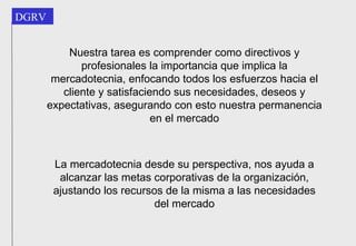 Nuestra tarea es comprender como directivos y profesionales la importancia que implica la mercadotecnia, enfocando todos los esfuerzos hacia el cliente y satisfaciendo sus necesidades, deseos y expectativas, asegurando con esto nuestra permanencia en el mercado La mercadotecnia desde su perspectiva, nos ayuda a alcanzar las metas corporativas de la organización, ajustando los recursos de la misma a las necesidades del mercado 