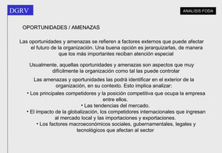 Las oportunidades y amenazas se refieren a factores externos que puede afectar el futuro de la organización. Una buena opción es jerarquizarlas, de manera que los más importantes reciban atención especial   Usualmente, aquellas oportunidades y amenazas son aspectos que muy difícilmente la organización como tal las puede controlar   Las amenazas y oportunidades las podrá identificar en el exterior de la organización, en su contexto. Esto implica analizar: Los principales competidores y la posición competitiva que ocupa la empresa entre ellos.  Las tendencias del mercado.  El impacto de la globalización, los competidores internacionales que ingresan al mercado local y las importaciones y exportaciones.  Los factores macroeconómicos sociales, gubernamentales, legales y tecnológicos que afectan al sector   OPORTUNIDADES / AMENAZAS ANALISIS FODA 