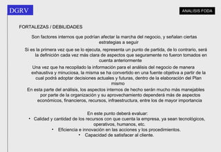Son factores internos que podrían afectar la marcha del negocio, y señalan ciertas estrategias a seguir   Si es la primera vez que se lo ejecuta, representa un punto de partida, de lo contrario, será la definición cada vez más clara de aspectos que seguramente no fueron tomados en cuenta anteriormente   Una vez que ha recopilado la información para el análisis del negocio de manera exhaustiva y minuciosa, la misma se ha convertido en una fuente objetiva a partir de la cual podrá adoptar decisiones actuales y futuras, dentro de la elaboración del Plan mismo   En esta parte del análisis, los aspectos internos de hecho serán mucho más manejables por parte de la organización y su aprovechamiento dependerá más de aspectos económicos, financieros, recursos, infraestructura, entre los de mayor importancia   FORTALEZAS / DEBILIDADES En este punto deberá evaluar: Calidad y cantidad de los recursos con que cuenta la empresa, ya sean tecnológicos, operativos, humanos, etc. Eficiencia e innovación en las acciones y los procedimientos.  Capacidad de satisfacer al cliente.  ANALISIS FODA 