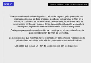 Una vez que ha realizado el diagnóstico inicial del negocio, principalmente con información interna, se debe proceder a elaborar y desarrollar el Plan en sí mismo, el cual como se ha mencionado previamente, incluirá una serie de subprocesos continuos y lógicos, donde la correcta elaboración y estructura de un paso, le permitirá establecer de manera correcta el siguiente Cada paso presentado a continuación, se constituye en el marco de referencia para la elaboración del Plan de Mercadeo. Se debe recordar que mientras mayor información y conocimiento recabado en la primera fase se incluya, más efectivo y sustentado aún estará su Plan Los pasos que incluye un Plan de Mercadotecnia son los siguientes: ESTRUCTURA DEL PLAN DE MERCADOTECNIA 