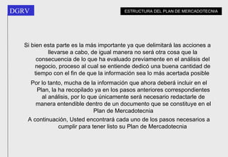 Si bien esta parte es la más importante ya que delimitará las acciones a llevarse a cabo, de igual manera no será otra cosa que la consecuencia de lo que ha evaluado previamente en el análisis del negocio, proceso al cual se entiende dedicó una buena cantidad de tiempo con el fin de que la información sea lo más acertada posible   Por lo tanto, mucha de la información que ahora deberá incluir en el Plan, la ha recopilado ya en los pasos anteriores correspondientes al análisis, por lo que únicamente será necesario redactarle de manera entendible dentro de un documento que se constituye en el Plan de Mercadotecnia A continuación, Usted encontrará cada uno de los pasos necesarios a cumplir para tener listo su Plan de Mercadotecnia   ESTRUCTURA DEL PLAN DE MERCADOTECNIA 