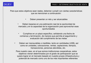 Deben presentar un reto y ser alcanzables Deben basarse en una estimación real de la oportunidad de mercado y en la capacidad de la organización para aprovechar esas oportunidades Cumplirse en un plazo específico, señalando una fecha de comienza y terminación, de manera que permita el seguimiento y evaluación del cumplimiento de las metas Deben ser mensurables o medibles, tanto en cantidades (US$), así como en unidades, colocaciones, ventas, captaciones, tiempos,  transacciones, personas atendidas, etc.   Para nuestro caso, en el que somos instituciones cooperativas, estos objetivos vienen determinados por el grado de participación que se quiere lograr en el mercado basado en nuestra propia infraestructura y potencial de mercado como uno de los más importantes referentes PASO 1: DETERMINE OBJETIVOS DE VENTA Para que estos objetivos sean reales, deberían cumplir con ciertas características que se mencionan a continuación: 