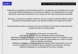 Esta parte se constituye en el fundamento del Plan y se esperaría que los objetivos de ventas que se han definido inicialmente, se conviertan en objetivos  de mercadotecnia, los cuales describirán lo que debe alcanzarse a fin de cumplir con las metas previamente propuestas   Este paso, no requiere de análisis numéricos, sino de una larga y profunda reflexión, donde se planteen razonamientos lógicos que soporten el logro de los objetivos de ventas   Su pensamiento creativo e innovador será muy importante en esta etapa, donde igualmente se deberá cumplir con ciertas reglas: Sea  específico : Centrarse en una sola meta. Logre  mensurabilidad : Que los resultados puedan cuantificarse. Determine un  periodo de tiempo  en el cual se esperaría cumplir con los objetivos y que establezca los parámetros dentro de los cuales los responsables por cumplir con estos objetivos deberán encontrarse. Céntrese en  modificar  el  comportamiento  del mercado meta : Estimulando el uso del servicio y logrando que la manera en que se presentan los productos y servicios realmente satisfagan las necesidades de los socios y clientes   PASO 3: DETERMINE OBJETIVOS DE MERCADO 