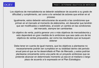 Los objetivos de mercadotecnia se deberán establecer de acuerdo a su grado de dificultad y cumplimiento, así como a la variedad de actores que entran en el proceso Un objetivo de venta, podría generar uno o más objetivos de mercadotecnia y esto dependerá en gran medida de lo ambicioso que sea cada uno de los objetivos de ventas propuestos, así como los resultados que se busquen obtener   Debe  tener en cuenta de igual manera, que los objetivos a plantearse no necesariamente podrán ser cumplidos en su totalidad dentro del periodo anual para el que se ha desarrollado el Plan de Mercado, y estos podrían plantearse únicamente como una parte de un proyecto ambicioso que se pretende alcanzar en determinado momento ya sea en el mediano o largo plazo de acuerdo a lo expresado en el Plan Estratégico   Igualmente, estos deberán estructurarse de acuerdo a las condiciones que priman en el mercado al momento de elaborarlos, sin descartar que tendrán que ser modificados o redefinidos, al existir un cambio en las condiciones del mercado, siempre tan cambiantes   PASO 3: DETERMINE OBJETIVOS DE MERCADO 