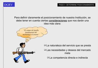 Para definir claramente el posicionamiento de nuestra Institución, se debe tener en cuenta ciertas  consideraciones  que nos darán una idea más clara: La naturaleza del servicio que se presta Las necesidades y deseos del mercado meta La competencia directa e indirecta PASO 4: DETERMINE POSICIONAMIENTO “ El campo de batalla fundamental del marketing es la mente” 
