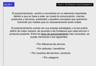 El posicionamiento, vendrá a convertirse en un elemento importante debido a que en base a este, se creará la comunicación, marcas, productos y servicios, publicidad y aquellos conceptos que queremos transmitir por medios que no necesariamente serán orales El posicionamiento cuenta con sus propias estrategias y se las podría definir de mejor manera, de acuerdo a las fortalezas que cada servicio o producto presenta. Entre los  tipos de posicionamiento  más conocidos, se puede mencionar a los siguientes:  Por diferencia de servicio Por atributos / beneficios Por usuarios del servicio / producto Por categoría PASO 4: DETERMINE POSICIONAMIENTO 