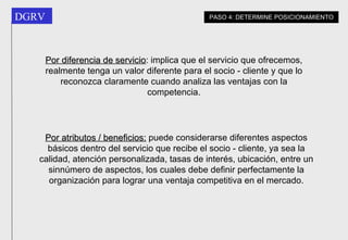 Por diferencia de servicio :  implica que el servicio que ofrecemos, realmente tenga un valor diferente para el socio - cliente y que lo reconozca claramente cuando analiza las ventajas con la competencia. Por atributos / beneficios:  puede considerarse diferentes aspectos básicos dentro del servicio que recibe el socio - cliente, ya sea la calidad, atención personalizada, tasas de interés, ubicación, entre un sinnúmero de aspectos, los cuales debe definir perfectamente la organización para lograr una ventaja competitiva en el mercado. PASO 4: DETERMINE POSICIONAMIENTO 