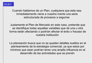 Cuando hablamos de un Plan, cualquiera que este sea, inmediatamente viene a nuestra mente una serie estructurada de procesos a seguirse   Justamente el Plan de Mercado en este caso, pretende que se identifique todas aquellas variables que de una u otra forma están afectando o podrían afectar el éxito o fracaso de nuestra institución   La planeación busca que no se queden detalles sueltos en el planteamiento de la estrategia comercial, ya que estos por mínimos que sean podrían tener una amplia influencia en el desarrollo de las actividades que se prevén   