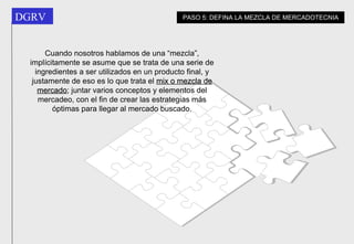 Cuando nosotros hablamos de una “mezcla”, implícitamente se asume que se trata de una serie de ingredientes a ser utilizados en un producto final, y justamente de eso es lo que trata el  mix o mezcla de mercado ; juntar varios conceptos y elementos del mercadeo, con el fin de crear las estrategias más óptimas para llegar al mercado buscado. PASO 5: DEFINA LA MEZCLA DE MERCADOTECNIA 