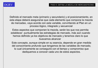 Estos aspectos que componen la mezcla, serán los que nos permita establecer  puntualmente las estrategias de mercado, más aún cuando hemos definido ya los objetivos de mercado y tenemos claro lo que buscamos alcanzar   PASO 5: DEFINA LA MEZCLA DE MERCADOTECNIA Este concepto, aunque simple en su esencia, depende en gran medida del conocimiento profundo que tengamos de las variables de mercado, lo cual únicamente se conseguirá con el tiempo y compromiso que dediquemos a conocer cada uno de estos aspectos. Definido el mercado meta (primario y secundario) y el posicionamiento, en esta etapa deberá asegurarse que cada elemento que compone la mezcla de mercadeo, vaya acorde con esta variable, convirtiendo al Plan en un proceso lógico, integrado y secuencial 