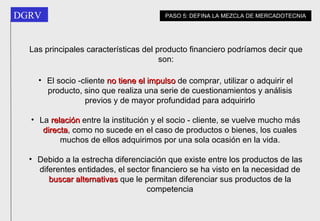 Las principales características del producto financiero podríamos decir que son: El socio -cliente  no tiene el impulso  de comprar, utilizar o adquirir el producto, sino que realiza una serie de cuestionamientos y análisis previos y de mayor profundidad para adquirirlo La  relación  entre la institución y el socio - cliente, se vuelve mucho más  directa , como no sucede en el caso de productos o bienes, los cuales muchos de ellos adquirimos por una sola ocasión en la vida. Debido a la estrecha diferenciación que existe entre los productos de las diferentes entidades, el sector financiero se ha visto en la necesidad de  buscar alternativas  que le permitan diferenciar sus productos de la competencia PASO 5: DEFINA LA MEZCLA DE MERCADOTECNIA 