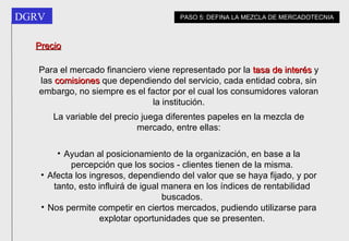 Precio Para el mercado financiero viene representado por la  tasa de interés  y las  comisiones  que dependiendo del servicio, cada entidad cobra, sin embargo, no siempre es el factor por el cual los consumidores valoran la institución. La variable del precio juega diferentes papeles en la mezcla de mercado, entre ellas: Ayudan al posicionamiento de la organización, en base a la percepción que los socios - clientes tienen de la misma. Afecta los ingresos, dependiendo del valor que se haya fijado, y por tanto, esto influirá de igual manera en los índices de rentabilidad buscados. Nos permite competir en ciertos mercados, pudiendo utilizarse para explotar oportunidades que se presenten. PASO 5: DEFINA LA MEZCLA DE MERCADOTECNIA 