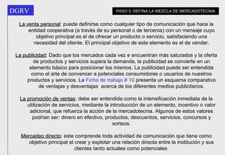 La venta personal : puede definirse como cualquier tipo de comunicación que hace la entidad cooperativa (a través de su personal o de terceros) con un mensaje cuyo objetivo principal es el de ofrecer un producto o servicio, satisfaciendo una necesidad del cliente. El principal objetivo de este elemento es el de vender. La publicidad : Dado que los mercados cada vez e encuentran más saturados y la oferta de productos y servicios supera la demanda, la publicidad se convierte en un elemento básico para posicionar los mismos. La publicidad puede ser entendida como el arte de convencer a potenciales consumidores o usuarios de nuestros productos y servicios. La  Ficha de trabajo # 10  presenta un esquema comparativo de ventajas y desventajas  acerca de los diferentes medios publicitarios. La promoción de ventas : debe ser entendida como la intensificación inmediata de la utilización de servicios, mediante la introducción de un elemento, incentivo o valor adicional, que refuerza la acción de la mercadotecnia. Algunos de estos valores podrían ser: dinero en efectivo, productos, descuentos, servicios, concursos y sorteos. Mercadeo directo : este comprende toda actividad de comunicación que tiene como objetivo principal el crear y explotar una relación directa entre la institución y sus clientes tanto actuales como potenciales   PASO 5: DEFINA LA MEZCLA DE MERCADOTECNIA 
