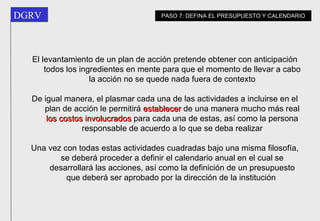 El levantamiento de un plan de acción pretende obtener con anticipación todos los ingredientes en mente para que el momento de llevar a cabo la acción no se quede nada fuera de contexto De igual manera, el plasmar cada una de las actividades a incluirse en el plan de acción le permitirá  establecer  de una manera mucho más real  los costos involucrados  para cada una de estas, así como la persona responsable de acuerdo a lo que se deba realizar Una vez con todas estas actividades cuadradas bajo una misma filosofía, se deberá proceder a definir el calendario anual en el cual se desarrollará las acciones, así como la definición de un presupuesto que deberá ser aprobado por la dirección de la institución   PASO 7: DEFINA EL PRESUPUESTO Y CALENDARIO 
