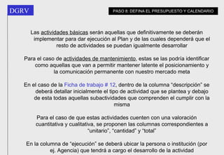 Las  actividades básicas  serán aquellas que definitivamente se deberán implementar para dar ejecución al Plan y de las cuales dependerá que el resto de actividades se puedan igualmente desarrollar Para el caso de  actividades de mantenimiento , estas se las podría identificar como aquellas que van a permitir mantener latente el posicionamiento y la comunicación permanente con nuestro mercado meta En el caso de la  Ficha de trabajo # 12 , dentro de la columna “descripción” se deberá detallar inicialmente el tipo de actividad que se plantea y debajo de esta todas aquellas subactividades que comprenden el cumplir con la misma Para el caso de que estas actividades cuenten con una valoración cuantitativa y cualitativa, se proponen las columnas correspondientes a “unitario”, “cantidad” y “total” En la columna de “ejecución” se deberá ubicar la persona o institución (por ej. Agencia) que tendrá a cargo el desarrollo de la actividad PASO 8: DEFINA EL PRESUPUESTO Y CALENDARIO 